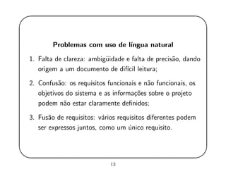 '
&
$
%
Problemas com uso de l´ıngua natural
1. Falta de clareza: ambig¨uidade e falta de precis˜ao, dando
origem a um documento de dif´ıcil leitura;
2. Confus˜ao: os requisitos funcionais e n˜ao funcionais, os
objetivos do sistema e as informa¸c˜oes sobre o projeto
podem n˜ao estar claramente deﬁnidos;
3. Fus˜ao de requisitos: v´arios requisitos diferentes podem
ser expressos juntos, como um ´unico requisito.
13
 