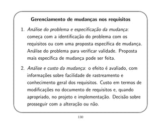 '
&
$
%
Gerenciamento de mudan¸cas nos requisitos
1. An´alise do problema e especiﬁca¸c˜ao da mudan¸ca:
come¸ca com a identiﬁca¸c˜ao do problema com os
requisitos ou com uma proposta espec´ıﬁca de mudan¸ca.
An´alise do problema para veriﬁcar validade. Proposta
mais espec´ıﬁca de mudan¸ca pode ser feita.
2. An´alise e custo da mudan¸ca: o efeito ´e avaliado, com
informa¸c˜oes sobre facilidade de rastreamento e
conhecimento geral dos requisitos. Custo em termos de
modiﬁca¸c˜oes no documento de requisitos e, quando
apropriado, no projeto e implementa¸c˜ao. Decis˜ao sobre
prosseguir com a altera¸c˜ao ou n˜ao.
130
 