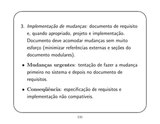 '
&
$
%
3. Implementa¸c˜ao de mudan¸cas: documento de requisito
e, quando apropriado, projeto e implementa¸c˜ao.
Documento deve acomodar mudan¸cas sem muito
esfor¸co (minimizar referˆencias externas e se¸c˜oes do
documento modulares).
• Mudan¸cas urgentes: tenta¸c˜ao de fazer a mudan¸ca
primeiro no sistema e depois no documento de
requisitos.
• Conseq¨uˆencia: especiﬁca¸c˜ao de requisitos e
implementa¸c˜ao n˜ao compat´ıveis.
131
 