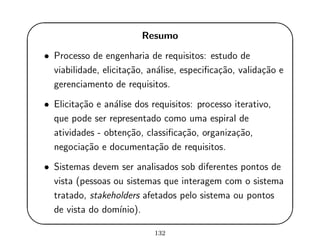 '
&
$
%
Resumo
• Processo de engenharia de requisitos: estudo de
viabilidade, elicita¸c˜ao, an´alise, especiﬁca¸c˜ao, valida¸c˜ao e
gerenciamento de requisitos.
• Elicita¸c˜ao e an´alise dos requisitos: processo iterativo,
que pode ser representado como uma espiral de
atividades - obten¸c˜ao, classiﬁca¸c˜ao, organiza¸c˜ao,
negocia¸c˜ao e documenta¸c˜ao de requisitos.
• Sistemas devem ser analisados sob diferentes pontos de
vista (pessoas ou sistemas que interagem com o sistema
tratado, stakeholders afetados pelo sistema ou pontos
de vista do dom´ınio).
132
 