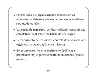 '
&
$
%
• Fatores sociais e organizacionais inﬂuenciam os
requisitos do sistema e podem determinar se o sistema
ser´a usado ou n˜ao.
• Valida¸c˜ao de requisitos: veriﬁcar validade, consistˆencia,
completude, realismo e facilidade de veriﬁca¸c˜ao.
• Gerenciamento de requisitos: controle de mudan¸cas nos
neg´ocios, na organiza¸c˜ao e nas t´ecnicas.
• Gerenciamento: inclui planejamento (pol´ıticas e
procedimentos) e gerenciamento de mudan¸cas (avaliar
impacto).
133
 