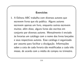 '
&
$
%
Exerc´ıcios
1. A Editora ABC trabalha com diversos autores que
escrevem livros que ela publica. Alguns autores
escrevem apenas um livro, enquanto outros escrevem
muitos; al´em disso, alguns livros s˜ao escritos em
conjunto por diversos autores. Mensalmente ´e enviado
`as livrarias um cat´alogo com o nome dos livros lan¸cados
e seus respectivos autores. Esse cat´alogo ´e organizado
por assunto para facilitar a divulga¸c˜ao. Informa¸c˜oes
sobre a cota de cada livraria s˜ao modiﬁcadas a cada trˆes
meses, de acordo com a m´edia de compra no trimestre.
134
 