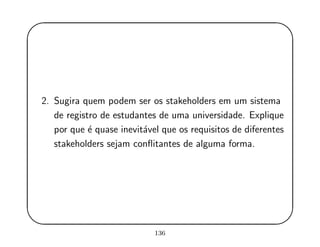 '
&
$
%
2. Sugira quem podem ser os stakeholders em um sistema
de registro de estudantes de uma universidade. Explique
por que ´e quase inevit´avel que os requisitos de diferentes
stakeholders sejam conﬂitantes de alguma forma.
136
 