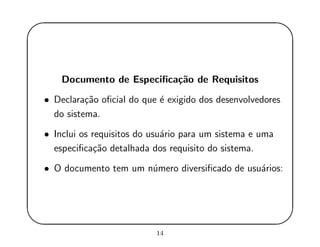 '
&
$
%
Documento de Especiﬁca¸c˜ao de Requisitos
• Declara¸c˜ao oﬁcial do que ´e exigido dos desenvolvedores
do sistema.
• Inclui os requisitos do usu´ario para um sistema e uma
especiﬁca¸c˜ao detalhada dos requisito do sistema.
• O documento tem um n´umero diversiﬁcado de usu´arios:
14
 