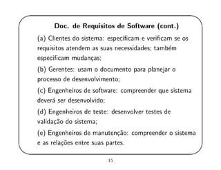 '
&
$
%
Doc. de Requisitos de Software (cont.)
(a) Clientes do sistema: especiﬁcam e veriﬁcam se os
requisitos atendem as suas necessidades; tamb´em
especiﬁcam mudan¸cas;
(b) Gerentes: usam o documento para planejar o
processo de desenvolvimento;
(c) Engenheiros de software: compreender que sistema
dever´a ser desenvolvido;
(d) Engenheiros de teste: desenvolver testes de
valida¸c˜ao do sistema;
(e) Engenheiros de manuten¸c˜ao: compreender o sistema
e as rela¸c˜oes entre suas partes.
15
 