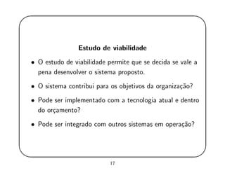 '
&
$
%
Estudo de viabilidade
• O estudo de viabilidade permite que se decida se vale a
pena desenvolver o sistema proposto.
• O sistema contribui para os objetivos da organiza¸c˜ao?
• Pode ser implementado com a tecnologia atual e dentro
do or¸camento?
• Pode ser integrado com outros sistemas em opera¸c˜ao?
17
 