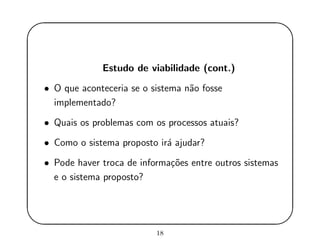 '
&
$
%
Estudo de viabilidade (cont.)
• O que aconteceria se o sistema n˜ao fosse
implementado?
• Quais os problemas com os processos atuais?
• Como o sistema proposto ir´a ajudar?
• Pode haver troca de informa¸c˜oes entre outros sistemas
e o sistema proposto?
18
 