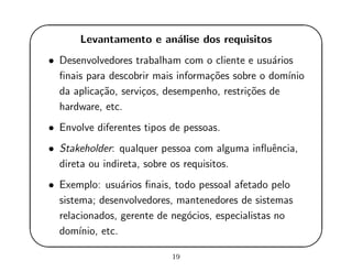 '
&
$
%
Levantamento e an´alise dos requisitos
• Desenvolvedores trabalham com o cliente e usu´arios
ﬁnais para descobrir mais informa¸c˜oes sobre o dom´ınio
da aplica¸c˜ao, servi¸cos, desempenho, restri¸c˜oes de
hardware, etc.
• Envolve diferentes tipos de pessoas.
• Stakeholder: qualquer pessoa com alguma inﬂuˆencia,
direta ou indireta, sobre os requisitos.
• Exemplo: usu´arios ﬁnais, todo pessoal afetado pelo
sistema; desenvolvedores, mantenedores de sistemas
relacionados, gerente de neg´ocios, especialistas no
dom´ınio, etc.
19
 