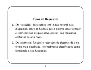 '
&
$
%
Tipos de Requisitos
1. Do usu´ario: declara¸c˜oes, em l´ıngua natural e/ou
diagramas, sobre as fun¸c˜oes que o sistema deve fornecer
e restri¸c˜oes sob as quais deve operar. S˜ao requisitos
abstratos de alto n´ıvel.
2. Do sistema: fun¸c˜oes e restri¸c˜oes do sistema, de uma
forma mais detalhada. Normalmente classiﬁcados como
funcionais e n˜ao funcionais.
2
 