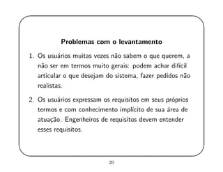'
&
$
%
Problemas com o levantamento
1. Os usu´arios muitas vezes n˜ao sabem o que querem, a
n˜ao ser em termos muito gerais: podem achar dif´ıcil
articular o que desejam do sistema, fazer pedidos n˜ao
realistas.
2. Os usu´arios expressam os requisitos em seus pr´oprios
termos e com conhecimento impl´ıcito de sua ´area de
atua¸c˜ao. Engenheiros de requisitos devem entender
esses requisitos.
20
 