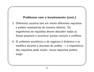 '
&
$
%
Problemas com o levantamento (cont.)
3. Diferentes usu´arios tem em mente diferentes requisitos
e podem express´a-los de maneira distinta. Os
engenheiros de requisitos devem descobrir todas as
fontes poss´ıveis e encontrar pontos comuns e conﬂitos.
4. O ambiente econˆomico e de neg´ocios ´e dinˆamico e se
modiﬁca durante o processo de an´alise → a importˆancia
dos requisitos pode mudar, novos requisitos podem
surgir.
21
 