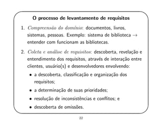 '
&
$
%
O processo de levantamento de requisitos
1. Compreens˜ao do dom´ınio: documentos, livros,
sistemas, pessoas. Exemplo: sistema de biblioteca →
entender com funcionam as bibliotecas.
2. Coleta e an´alise de requisitos: descoberta, revela¸c˜ao e
entendimento dos requisitos, atrav´es de intera¸c˜ao entre
clientes, usu´ario(s) e desenvolvedores envolvendo:
• a descoberta, classiﬁca¸c˜ao e organiza¸c˜ao dos
requisitos;
• a determina¸c˜ao de suas prioridades;
• resolu¸c˜ao de inconsistˆencias e conﬂitos; e
• descoberta de omiss˜oes.
22
 
