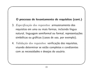 '
&
$
%
O processo de levantamento de requisitos (cont.)
3. Especiﬁca¸c˜ao dos requisitos: armazenamento dos
requisitos em uma ou mais formas, incluindo l´ıngua
natural, linguagem semiformal ou formal, representa¸c˜oes
simb´olicas ou gr´aﬁcas (casos de uso, por exemplo);
4. Valida¸c˜ao dos requisitos: veriﬁca¸c˜ao dos requisitos,
visando determinar se est˜ao completos e condizentes
com as necessidades e desejos do usu´ario.
23
 