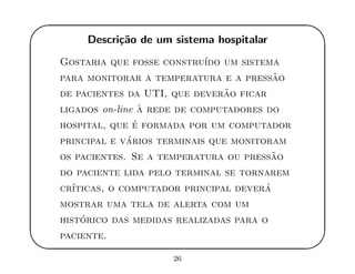 '
&
$
%
Descri¸c˜ao de um sistema hospitalar
Gostaria que fosse constru´ıdo um sistema
para monitorar a temperatura e a press˜ao
de pacientes da UTI, que dever˜ao ficar
ligados on-line `a rede de computadores do
hospital, que ´e formada por um computador
principal e v´arios terminais que monitoram
os pacientes. Se a temperatura ou press˜ao
do paciente lida pelo terminal se tornarem
cr´ıticas, o computador principal dever´a
mostrar uma tela de alerta com um
hist´orico das medidas realizadas para o
paciente.
26
 