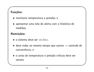'
&
$
%
Fun¸c˜oes:
• monitorar temperatura e press˜ao; e
• apresentar uma tela de alerta com o hist´orico de
medidas.
Restri¸c˜oes:
• o sistema deve ser on-line;
• deve rodar ao mesmo tempo que outros → controle de
concorrˆencia; e
• o aviso de temperatura e press˜ao cr´ıticas deve ser
sonoro.
28
 