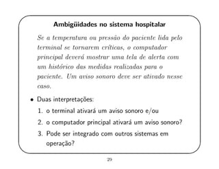'
&
$
%
Ambig¨uidades no sistema hospitalar
Se a temperatura ou press˜ao do paciente lida pelo
terminal se tornarem cr´ıticas, o computador
principal dever´a mostrar uma tela de alerta com
um hist´orico das medidas realizadas para o
paciente. Um aviso sonoro deve ser ativado nesse
caso.
• Duas interpreta¸c˜oes:
1. o terminal ativar´a um aviso sonoro e/ou
2. o computador principal ativar´a um aviso sonoro?
3. Pode ser integrado com outros sistemas em
opera¸c˜ao?
29
 