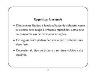 '
&
$
%
Requisitos funcionais
• Diretamente ligados `a funcionalidade do software, como
o sistema deve reagir `a entradas espec´ıﬁcas, como deve
se comportar em determinadas situa¸c˜oes.
• Em alguns casos podem declarar o que o sistema n˜ao
deve fazer.
• Dependem do tipo de sistema a ser desenvolvido e dos
usu´arios.
3
 