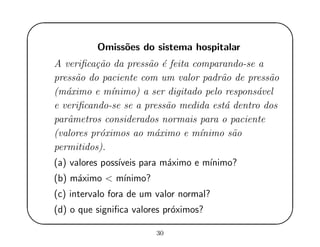 '
&
$
%
Omiss˜oes do sistema hospitalar
A veriﬁca¸c˜ao da press˜ao ´e feita comparando-se a
press˜ao do paciente com um valor padr˜ao de press˜ao
(m´aximo e m´ınimo) a ser digitado pelo respons´avel
e veriﬁcando-se se a press˜ao medida est´a dentro dos
parˆametros considerados normais para o paciente
(valores pr´oximos ao m´aximo e m´ınimo s˜ao
permitidos).
(a) valores poss´ıveis para m´aximo e m´ınimo?
(b) m´aximo < m´ınimo?
(c) intervalo fora de um valor normal?
(d) o que signiﬁca valores pr´oximos?
30
 