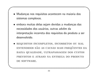 '
&
$
%
• Mudan¸cas nos requisitos acontecem na maioria dos
sistemas complexos.
• embora muitas delas sejam devidas a mudan¸cas das
necessidades dos usu´arios, outras advˆem da
interpreta¸c˜ao incorreta dos requisitos do produto a ser
desenvolvido.
• requisitos incompletos, incorretos ou mal
entendidos s˜ao as causas mais freq¨uentes da
baixa qualidade, ultrapassagem dos custos
previstos e atraso na entrega do produto
de software.
31
 