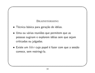 '
&
$
%
Brainstorming
• T´ecnica b´asica para gera¸c˜ao de id´eias.
• Uma ou v´arias reuni˜oes que permitem que as
pessoas sugiram e explorem id´eias sem que sejam
criticadas ou julgadas.
• Existe um l´ıder cujo papel ´e fazer com que a sess˜ao
comece, sem restringi-la.
32
 