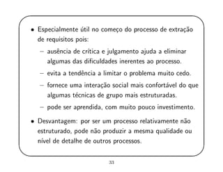 '
&
$
%
• Especialmente ´util no come¸co do processo de extra¸c˜ao
de requisitos pois:
– ausˆencia de cr´ıtica e julgamento ajuda a eliminar
algumas das diﬁculdades inerentes ao processo.
– evita a tendˆencia a limitar o problema muito cedo.
– fornece uma intera¸c˜ao social mais confort´avel do que
algumas t´ecnicas de grupo mais estruturadas.
– pode ser aprendida, com muito pouco investimento.
• Desvantagem: por ser um processo relativamente n˜ao
estruturado, pode n˜ao produzir a mesma qualidade ou
n´ıvel de detalhe de outros processos.
33
 
