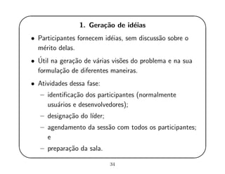 '
&
$
%
1. Gera¸c˜ao de id´eias
• Participantes fornecem id´eias, sem discuss˜ao sobre o
m´erito delas.
• ´Util na gera¸c˜ao de v´arias vis˜oes do problema e na sua
formula¸c˜ao de diferentes maneiras.
• Atividades dessa fase:
– identiﬁca¸c˜ao dos participantes (normalmente
usu´arios e desenvolvedores);
– designa¸c˜ao do l´ıder;
– agendamento da sess˜ao com todos os participantes;
e
– prepara¸c˜ao da sala.
34
 