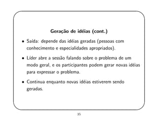 '
&
$
%
Gera¸c˜ao de id´eias (cont.)
• Sa´ıda: depende das id´eias geradas (pessoas com
conhecimento e especialidades apropriados).
• L´ıder abre a sess˜ao falando sobre o problema de um
modo geral, e os participantes podem gerar novas id´eias
para expressar o problema.
• Continua enquanto novas id´eias estiverem sendo
geradas.
35
 