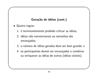 '
&
$
%
Gera¸c˜ao de id´eias (cont.)
• Quatro regras:
1. ´e terminantemente proibido criticar as id´eias;
2. id´eias n˜ao convencionais ou estranhas s˜ao
encorajadas;
3. o n´umero de id´eias geradas deve ser bem grande; e
4. os participantes devem ser encorajados a combinar
ou enriquecer as id´eias de outros (id´eias vis´ıveis).
36
 