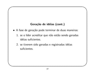 '
&
$
%
Gera¸c˜ao de id´eias (cont.)
• A fase de gera¸c˜ao pode terminar de duas maneiras:
1. se o l´ıder acreditar que n˜ao est˜ao sendo geradas
id´eias suﬁcientes.
2. se tiverem sido geradas e registradas id´eias
suﬁcientes.
37
 