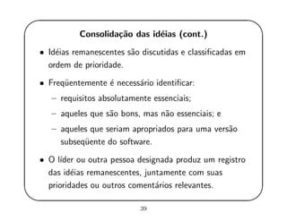 '
&
$
%
Consolida¸c˜ao das id´eias (cont.)
• Id´eias remanescentes s˜ao discutidas e classiﬁcadas em
ordem de prioridade.
• Freq¨uentemente ´e necess´ario identiﬁcar:
– requisitos absolutamente essenciais;
– aqueles que s˜ao bons, mas n˜ao essenciais; e
– aqueles que seriam apropriados para uma vers˜ao
subseq¨uente do software.
• O l´ıder ou outra pessoa designada produz um registro
das id´eias remanescentes, juntamente com suas
prioridades ou outros coment´arios relevantes.
39
 
