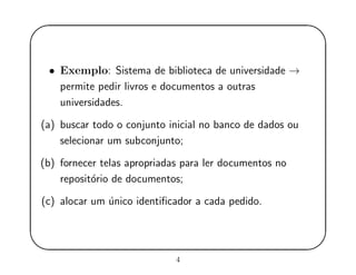 '
&
$
%
• Exemplo: Sistema de biblioteca de universidade →
permite pedir livros e documentos a outras
universidades.
(a) buscar todo o conjunto inicial no banco de dados ou
selecionar um subconjunto;
(b) fornecer telas apropriadas para ler documentos no
reposit´orio de documentos;
(c) alocar um ´unico identiﬁcador a cada pedido.
4
 