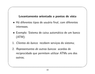 '
&
$
%
Levantamento orientado a pontos de vista
• H´a diferentes tipos de usu´ario ﬁnal, com diferentes
interesses.
• Exemplo: Sistema de caixa autom´atico de um banco
(ATM):
1. Clientes do banco: recebem servi¸cos do sistema;
2. Representantes de outros bancos: acordos de
reciprocidade que permitem utilizar ATMs uns dos
outros;
40
 