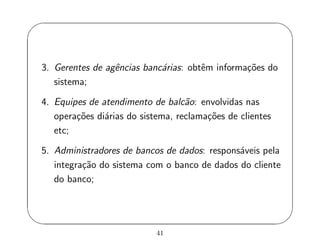 '
&
$
%
3. Gerentes de agˆencias banc´arias: obtˆem informa¸c˜oes do
sistema;
4. Equipes de atendimento de balc˜ao: envolvidas nas
opera¸c˜oes di´arias do sistema, reclama¸c˜oes de clientes
etc;
5. Administradores de bancos de dados: respons´aveis pela
integra¸c˜ao do sistema com o banco de dados do cliente
do banco;
41
 