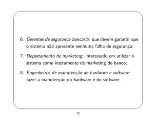 '
&
$
%
6. Gerentes de seguran¸ca banc´aria: que devem garantir que
o sistema n˜ao apresente nenhuma falha de seguran¸ca;
7. Departamento de marketing: interessado em utilizar o
sistema como instrumento de marketing do banco;
8. Engenheiros de manuten¸c˜ao de hardware e software:
fazer a manuten¸c˜ao do hardware e do software.
42
 