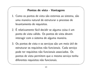 '
&
$
%
Pontos de vista - Vantagens
1. Como os pontos de vista s˜ao externos ao sistema, s˜ao
uma maneira natural de estruturar o processo de
levantamento de requisitos.
2. ´E relativamente f´acil decidir se alguma coisa ´e um
ponto de vista v´alido. Os pontos de vista devem
interagir com o sistema de alguma maneira.
3. Os pontos de vista e os servi¸cos s˜ao um meio ´util de
estruturar os requisitos n˜ao funcionais. Cada servi¸co
pode ter requisitos n˜ao funcionais associados. Os
pontos de vista permitem que o mesmo servi¸co tenha
diferentes requisitos n˜ao funcionais.
43
 