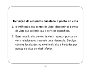 '
&
$
%
Deﬁni¸c˜ao de requisitos orientada a ponto de vista
1. Identiﬁca¸c˜ao dos pontos de vista: descobrir os pontos
de vista que utilizam quais servi¸cos espec´ıﬁcos.
2. Estrutura¸c˜ao dos pontos de vista: agrupar pontos de
vista relacionados, segundo uma hierarquia. Servi¸cos
comuns localizados no n´ıvel mais alto e herdados por
pontos de vista de n´ıvel inferior.
44
 