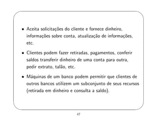 '
&
$
%
• Aceita solicita¸c˜oes do cliente e fornece dinheiro,
informa¸c˜oes sobre conta, atualiza¸c˜ao de informa¸c˜oes,
etc.
• Clientes podem fazer retiradas, pagamentos, conferir
saldos transferir dinheiro de uma conta para outra,
pedir extrato, tal˜ao, etc.
• M´aquinas de um banco podem permitir que clientes de
outros bancos utilizem um subconjunto de seus recursos
(retirada em dinheiro e consulta a saldo).
47
 