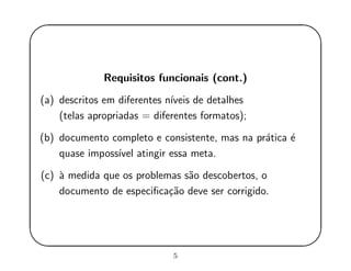 '
&
$
%
Requisitos funcionais (cont.)
(a) descritos em diferentes n´ıveis de detalhes
(telas apropriadas = diferentes formatos);
(b) documento completo e consistente, mas na pr´atica ´e
quase imposs´ıvel atingir essa meta.
(c) `a medida que os problemas s˜ao descobertos, o
documento de especiﬁca¸c˜ao deve ser corrigido.
5
 