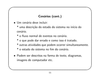 '
&
$
%
Cen´arios (cont.)
• Um cen´ario deve incluir:
* uma descri¸c˜ao do estado do sistema no in´ıcio do
cen´ario.
* o ﬂuxo normal de eventos no cen´ario.
* o que pode dar errado e como isso ´e tratado.
* outras atividades que podem ocorrer simultaneamente.
* o estado do sistema no ﬁm do cen´ario.
• Podem ser descritos na forma de texto, diagramas,
imagens de computador etc.
55
 