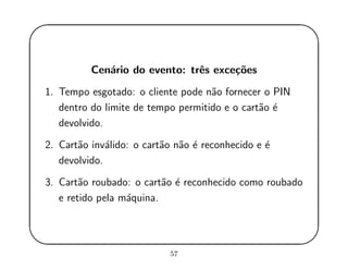 '
&
$
%
Cen´ario do evento: trˆes exce¸c˜oes
1. Tempo esgotado: o cliente pode n˜ao fornecer o PIN
dentro do limite de tempo permitido e o cart˜ao ´e
devolvido.
2. Cart˜ao inv´alido: o cart˜ao n˜ao ´e reconhecido e ´e
devolvido.
3. Cart˜ao roubado: o cart˜ao ´e reconhecido como roubado
e retido pela m´aquina.
57
 