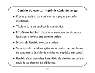 '
&
$
%
Cen´ario do evento: Imprimir c´opia de artigo
• C´opias gratuitas para assinantes e pagas para n˜ao
assinantes.
• T´ıtulo e data de publica¸c˜ao conhecidos.
• Hip´otese inicial: Usu´ario se conectou ao sistema e
localizou a revista que cont´em artigo.
• Normal: Usu´ario seleciona artigo.
• Sistema solicita informa¸c˜oes sobre assinatura, ou forma
de pagamento (cart˜ao de cr´edito ou dep´osito em conta).
• Usu´ario deve preencher formul´ario de direitos autorais e
envi´a-lo ao sistema de biblioteca.
59
 