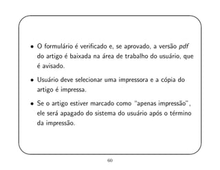 '
&
$
%
• O formul´ario ´e veriﬁcado e, se aprovado, a vers˜ao pdf
do artigo ´e baixada na ´area de trabalho do usu´ario, que
´e avisado.
• Usu´ario deve selecionar uma impressora e a c´opia do
artigo ´e impressa.
• Se o artigo estiver marcado como “apenas impress˜ao”,
ele ser´a apagado do sistema do usu´ario ap´os o t´ermino
da impress˜ao.
60
 