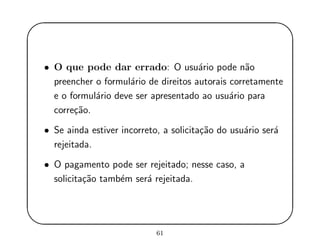 '
&
$
%
• O que pode dar errado: O usu´ario pode n˜ao
preencher o formul´ario de direitos autorais corretamente
e o formul´ario deve ser apresentado ao usu´ario para
corre¸c˜ao.
• Se ainda estiver incorreto, a solicita¸c˜ao do usu´ario ser´a
rejeitada.
• O pagamento pode ser rejeitado; nesse caso, a
solicita¸c˜ao tamb´em ser´a rejeitada.
61
 