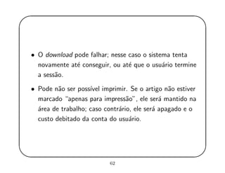 '
&
$
%
• O download pode falhar; nesse caso o sistema tenta
novamente at´e conseguir, ou at´e que o usu´ario termine
a sess˜ao.
• Pode n˜ao ser poss´ıvel imprimir. Se o artigo n˜ao estiver
marcado “apenas para impress˜ao”, ele ser´a mantido na
´area de trabalho; caso contr´ario, ele ser´a apagado e o
custo debitado da conta do usu´ario.
62
 