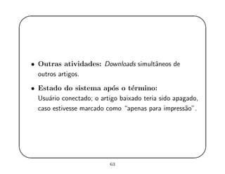 '
&
$
%
• Outras atividades: Downloads simultˆaneos de
outros artigos.
• Estado do sistema ap´os o t´ermino:
Usu´ario conectado; o artigo baixado teria sido apagado,
caso estivesse marcado como “apenas para impress˜ao”.
63
 