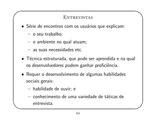 '
&
$
%
Entrevistas
• S´erie de encontros com os usu´arios que explicam:
– o seu trabalho;
– o ambiente no qual atuam;
– as suas necessidades etc.
• T´ecnica estruturada, que pode ser aprendida e na qual
os desenvolvedores podem ganhar proﬁciˆencia.
• Requer o desenvolvimento de algumas habilidades
sociais gerais:
– habilidade de ouvir; e
– conhecimento de uma variedade de t´aticas de
entrevista.
64
 