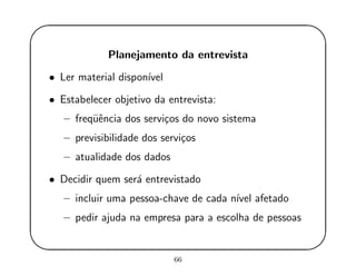 '
&
$
%
Planejamento da entrevista
• Ler material dispon´ıvel
• Estabelecer objetivo da entrevista:
– freq¨uˆencia dos servi¸cos do novo sistema
– previsibilidade dos servi¸cos
– atualidade dos dados
• Decidir quem ser´a entrevistado
– incluir uma pessoa-chave de cada n´ıvel afetado
– pedir ajuda na empresa para a escolha de pessoas
66
 