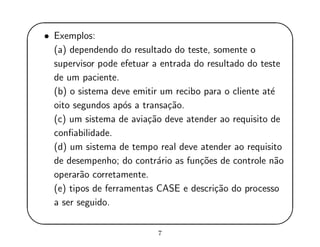 '
&
$
%
• Exemplos:
(a) dependendo do resultado do teste, somente o
supervisor pode efetuar a entrada do resultado do teste
de um paciente.
(b) o sistema deve emitir um recibo para o cliente at´e
oito segundos ap´os a transa¸c˜ao.
(c) um sistema de avia¸c˜ao deve atender ao requisito de
conﬁabilidade.
(d) um sistema de tempo real deve atender ao requisito
de desempenho; do contr´ario as fun¸c˜oes de controle n˜ao
operar˜ao corretamente.
(e) tipos de ferramentas CASE e descri¸c˜ao do processo
a ser seguido.
7
 