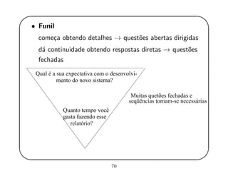 '
&
$
%
• Funil
come¸ca obtendo detalhes → quest˜oes abertas dirigidas
d´a continuidade obtendo respostas diretas → quest˜oes
fechadas
Qual é a sua expectativa com o desenvolvi-
mento do novo sistema?
Quanto tempo você
gasta fazendo esse
relatório?
seqüências tornam-se necessárias
Muitas quetões fechadas e
70
 