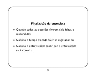 '
&
$
%
Finaliza¸c˜ao da entrevista
• Quando todas as quest˜oes tiverem sido feitas e
respondidas;
• Quando o tempo alocado tiver se esgotado; ou
• Quando o entrevistador sentir que o entrevistado
est´a exausto.
72
 